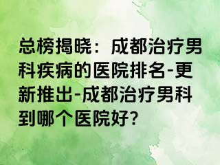 总榜揭晓：成都治疗男科疾病的医院排名-更新推出-成都治疗男科到哪个医院好?