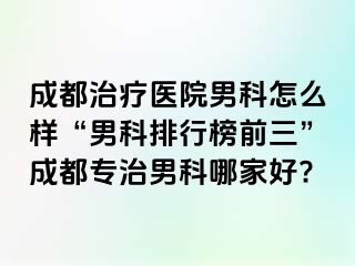 成都治疗医院男科怎么样“男科排行榜前三”成都专治男科哪家好?