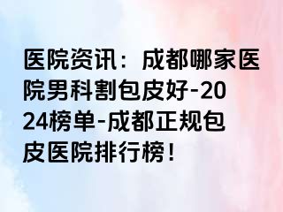 医院资讯：成都哪家医院男科割包皮好-2024榜单-成都正规包皮医院排行榜！