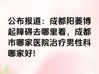 公布报道：成都阳萎博起障碍去哪里看，成都市哪家医院治疗男性科哪家好!