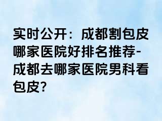 实时公开：成都割包皮哪家医院好排名推荐-成都去哪家医院男科看包皮?