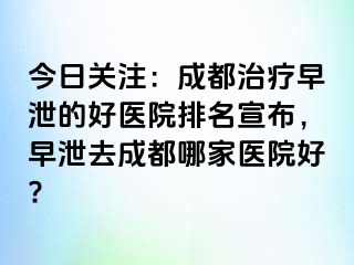 今日关注：成都治疗早泄的好医院排名宣布，早泄去成都哪家医院好?