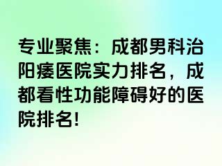 专业聚焦：成都男科治阳痿医院实力排名，成都看性功能障碍好的医院排名!