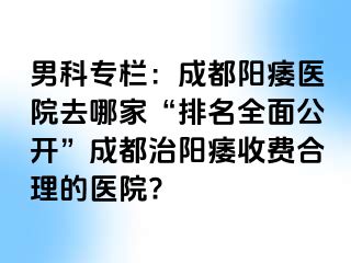 男科专栏：成都阳痿医院去哪家“排名全面公开”成都治阳痿收费合理的医院?