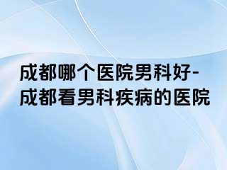 成都哪个医院男科好-成都看男科疾病的医院