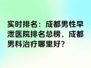 实时排名：成都男性早泄医院排名总榜，成都男科治疗哪里好？