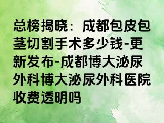 总榜揭晓：成都包皮包茎切割手术多少钱-更新发布-成都博大泌尿外科博大泌尿外科医院收费透明吗