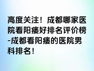高度关注！成都哪家医院看阳痿好排名评价榜-成都看阳痿的医院男科排名！