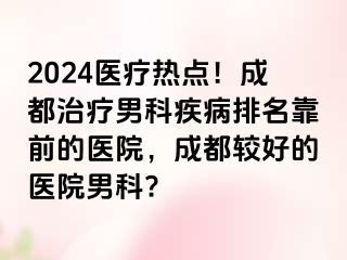 2024医疗热点！成都治疗男科疾病排名靠前的医院，成都较好的医院男科?