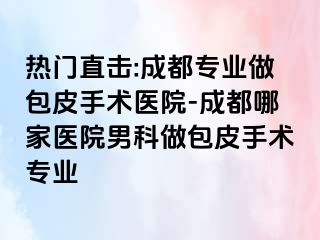 热门直击:成都专业做包皮手术医院-成都哪家医院男科做包皮手术专业