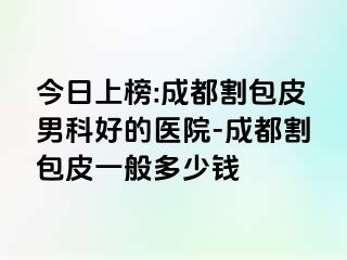今日上榜:成都割包皮男科好的医院-成都割包皮一般多少钱