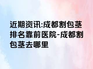 近期资讯:成都割包茎排名靠前医院-成都割包茎去哪里