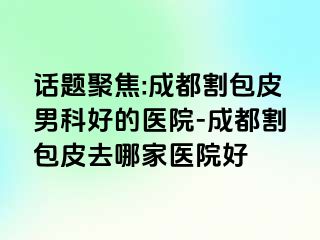 话题聚焦:成都割包皮男科好的医院-成都割包皮去哪家医院好