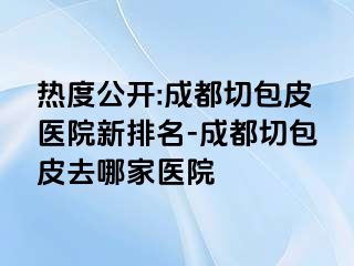 热度公开:成都切包皮医院新排名-成都切包皮去哪家医院