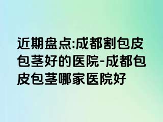 近期盘点:成都割包皮包茎好的医院-成都包皮包茎哪家医院好