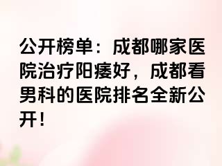 公开榜单：成都哪家医院治疗阳痿好，成都看男科的医院排名全新公开！