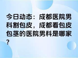 今日动态：成都医院男科割包皮，成都看包皮包茎的医院男科是哪家?