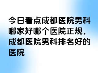 今日看点成都医院男科哪家好哪个医院正规，成都医院男科排名好的医院
