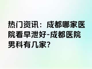 热门资讯：成都哪家医院看早泄好-成都医院男科有几家?
