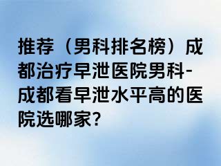 推荐（男科排名榜）成都治疗早泄医院男科-成都看早泄水平高的医院选哪家?
