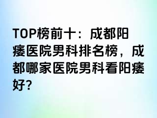 TOP榜前十：成都阳痿医院男科排名榜，成都哪家医院男科看阳痿好?