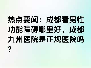 热点要闻：成都看男性功能障碍哪里好，成都九州医院是正规医院吗?