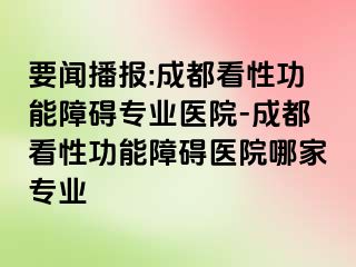 要闻播报:成都看性功能障碍专业医院-成都看性功能障碍医院哪家专业