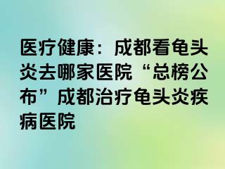 医疗健康：成都看龟头炎去哪家医院“总榜公布”成都治疗龟头炎疾病医院