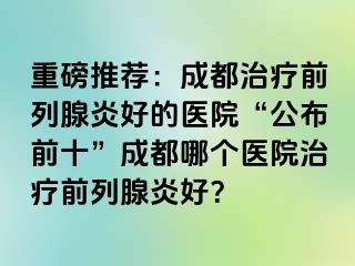 重磅推荐：成都治疗前列腺炎好的医院“公布前十”成都哪个医院治疗前列腺炎好？