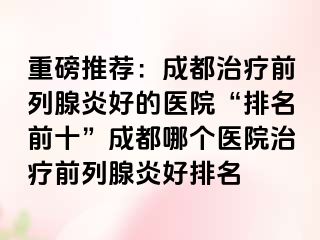 重磅推荐：成都治疗前列腺炎好的医院“排名前十”成都哪个医院治疗前列腺炎好排名
