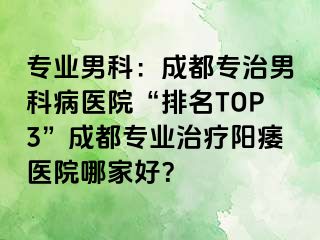 专业男科：成都专治男科病医院“排名TOP3”成都专业治疗阳痿医院哪家好？