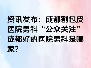 资讯发布：成都割包皮医院男科“公众关注”成都好的医院男科是哪家？