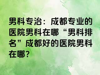 男科专治：成都专业的医院男科在哪“男科排名”成都好的医院男科在哪？