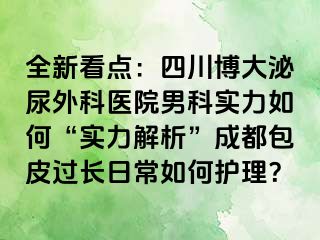 全新看点：四川博大泌尿外科医院男科实力如何“实力解析”成都包皮过长日常如何护理？