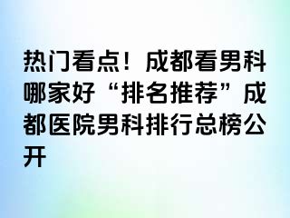 热门看点！成都看男科哪家好“排名推荐”成都医院男科排行总榜公开