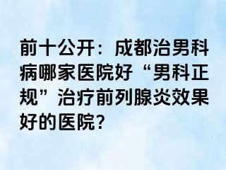 前十公开：成都治男科病哪家医院好“男科正规”治疗前列腺炎效果好的医院？