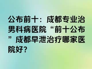 公布前十：成都专业治男科病医院“前十公布”成都早泄治疗哪家医院好？