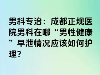 男科专治：成都正规医院男科在哪“男性健康”早泄情况应该如何护理？