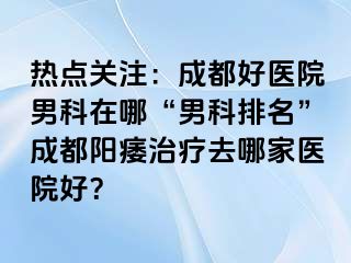 热点关注：成都好医院男科在哪“男科排名”成都阳痿治疗去哪家医院好？