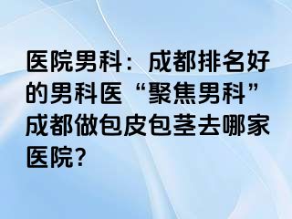 医院男科：成都排名好的男科医“聚焦男科”成都做包皮包茎去哪家医院？