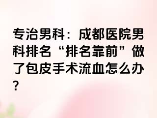 专治男科：成都医院男科排名“排名靠前”做了包皮手术流血怎么办？