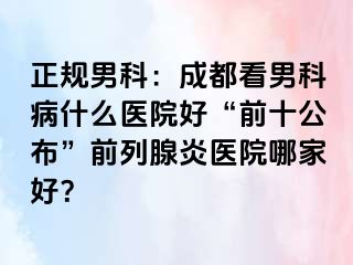正规男科：成都看男科病什么医院好“前十公布”前列腺炎医院哪家好？