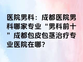 医院男科：成都医院男科哪家专业“男科前十”成都包皮包茎治疗专业医院在哪？