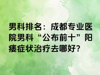 男科排名：成都专业医院男科“公布前十”阳痿症状治疗去哪好？