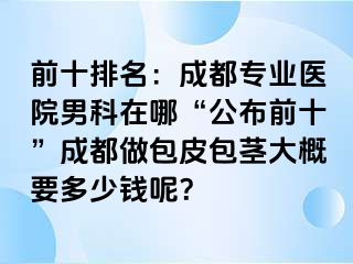 前十排名：成都专业医院男科在哪“公布前十”成都做包皮包茎大概要多少钱呢？