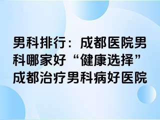 男科排行：成都医院男科哪家好“健康选择”成都治疗男科病好医院