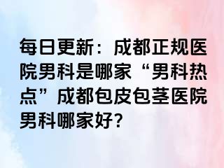 每日更新：成都正规医院男科是哪家“男科热点”成都包皮包茎医院男科哪家好？