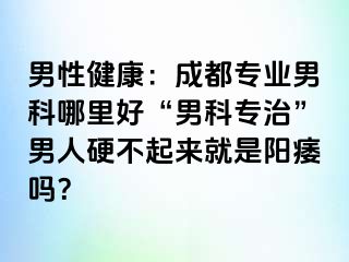 男性健康：成都专业男科哪里好“男科专治”男人硬不起来就是阳痿吗？