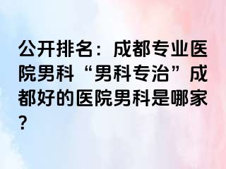 公开排名：成都专业医院男科“男科专治”成都好的医院男科是哪家？