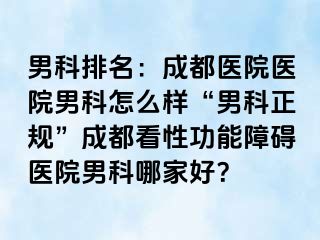 男科排名：成都医院医院男科怎么样“男科正规”成都看性功能障碍医院男科哪家好？